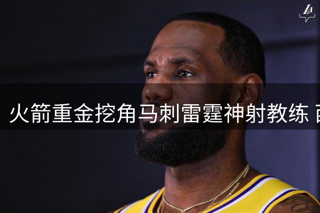 火箭重金挖角马刺雷霆神射教练 西部格局恐将重塑