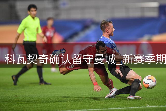 科瓦契奇确认留守曼城 新赛季期待强势复出